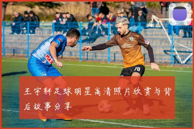 王宇轩足球明星高清照片欣赏与背后故事分享