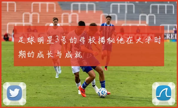 足球明星3号的母校揭秘他在大学时期的成长与成就