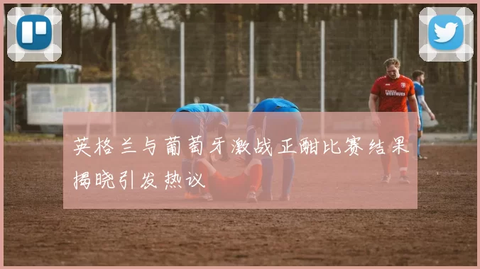 英格兰与葡萄牙激战正酣比赛结果揭晓引发热议