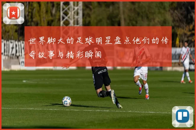 世界脚大的足球明星盘点他们的传奇故事与精彩瞬间