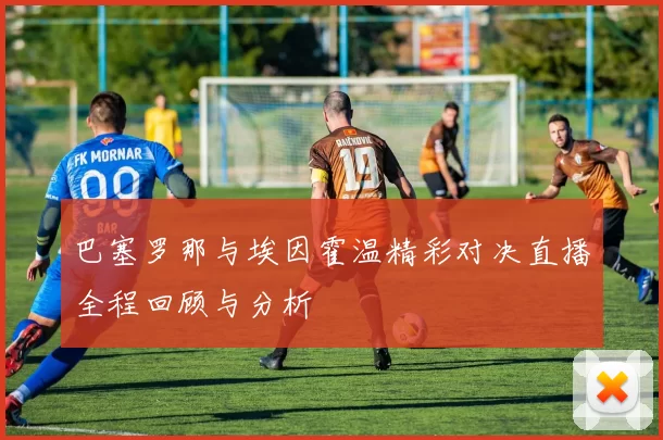 巴塞罗那与埃因霍温精彩对决直播全程回顾与分析