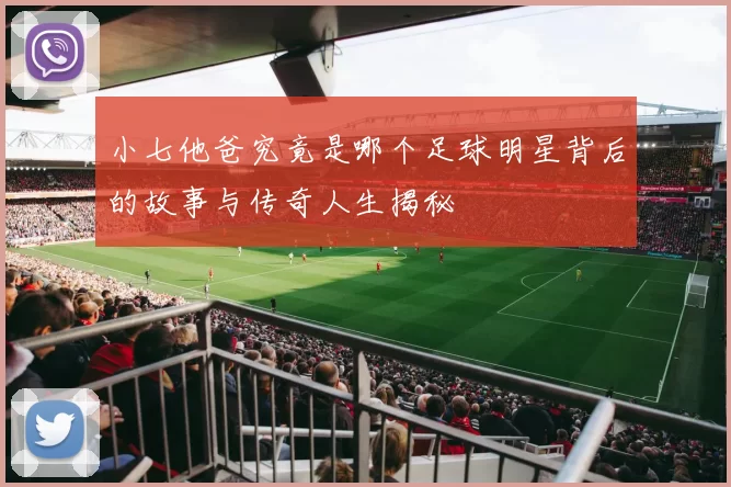 小七他爸究竟是哪个足球明星背后的故事与传奇人生揭秘
