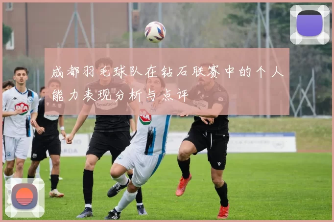 成都羽毛球队在钻石联赛中的个人能力表现分析与点评