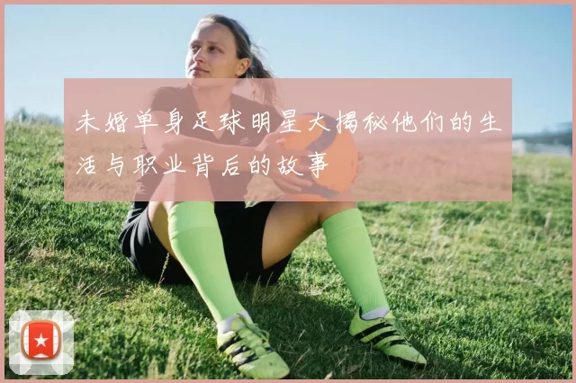 未婚单身足球明星大揭秘他们的生活与职业背后的故事
