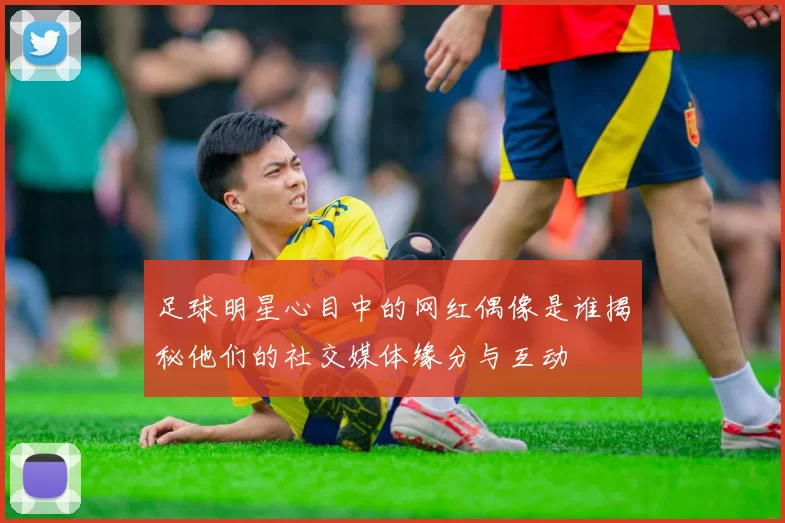 足球明星心目中的网红偶像是谁揭秘他们的社交媒体缘分与互动