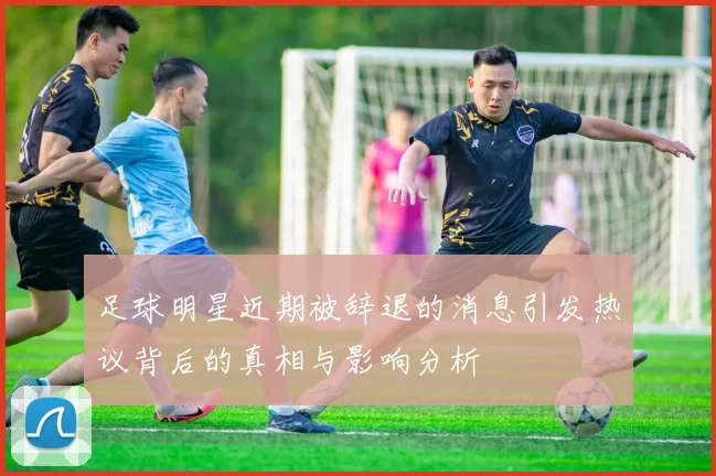 足球明星近期被辞退的消息引发热议背后的真相与影响分析