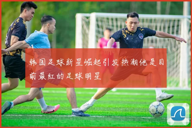韩国足球新星崛起引发热潮他是目前最红的足球明星
