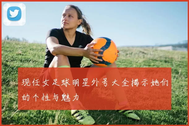 现任女足球明星外号大全揭示她们的个性与魅力