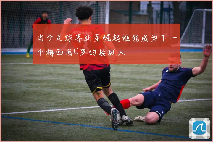 当今足球界新星崛起谁能成为下一个梅西或C罗的接班人