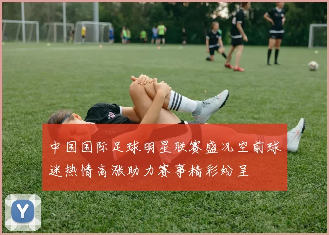 中国国际足球明星联赛盛况空前球迷热情高涨助力赛事精彩纷呈