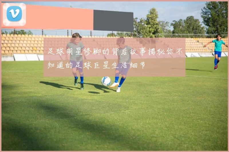 足球明星修脚的背后故事揭秘你不知道的足球巨星生活细节