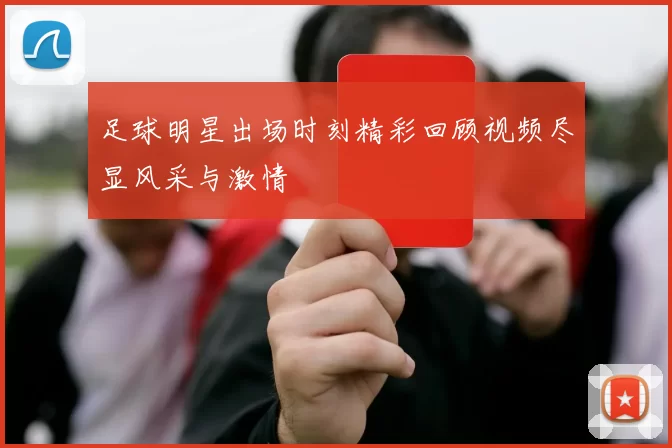 足球明星出场时刻精彩回顾视频尽显风采与激情