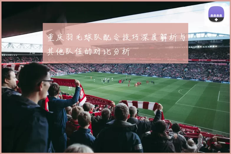 重庆羽毛球队配合技巧深度解析与其他队伍的对比分析