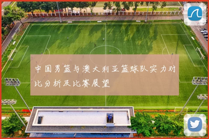 中国男篮与澳大利亚篮球队实力对比分析及比赛展望