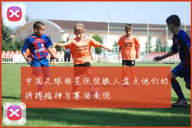 中国足球明星现役狠人盘点他们的拼搏精神与赛场表现