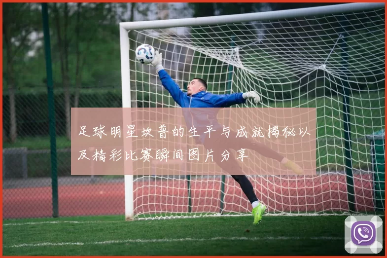 足球明星坎普的生平与成就揭秘以及精彩比赛瞬间图片分享