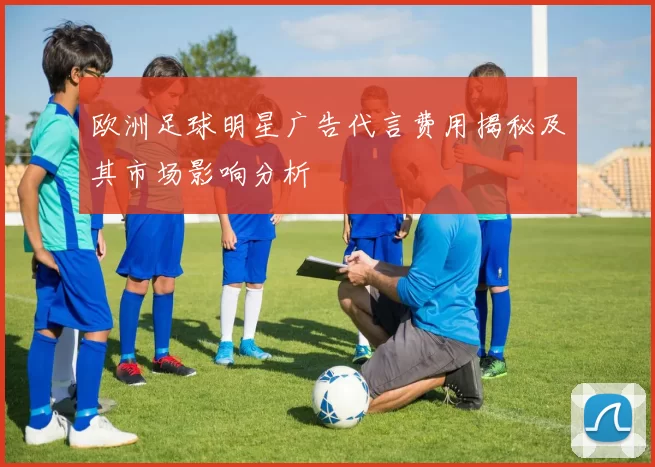 欧洲足球明星广告代言费用揭秘及其市场影响分析