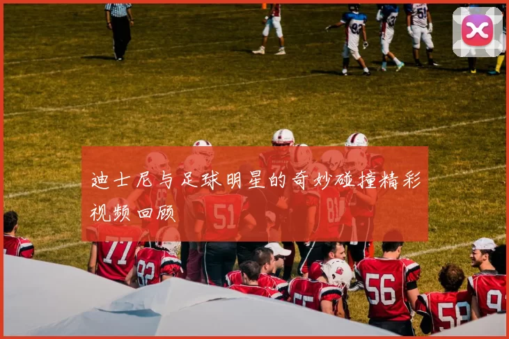 迪士尼与足球明星的奇妙碰撞精彩视频回顾
