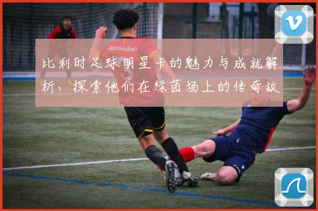 比利时足球明星卡的魅力与成就解析，探索他们在绿茵场上的传奇故事