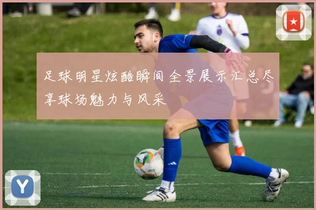 足球明星炫酷瞬间全景展示汇总尽享球场魅力与风采