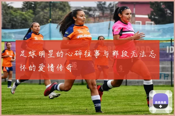足球明星的心碎往事与那段无法忘怀的爱情传奇