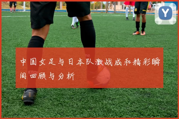 中国女足与日本队激战成和精彩瞬间回顾与分析