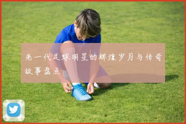 老一代足球明星的辉煌岁月与传奇故事盘点