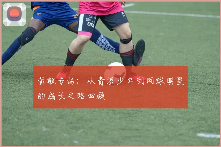 黄敏专访：从青涩少年到网球明星的成长之路回顾