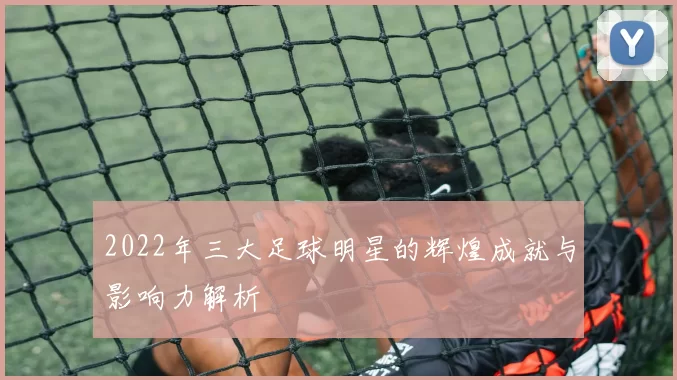 2022年三大足球明星的辉煌成就与影响力解析