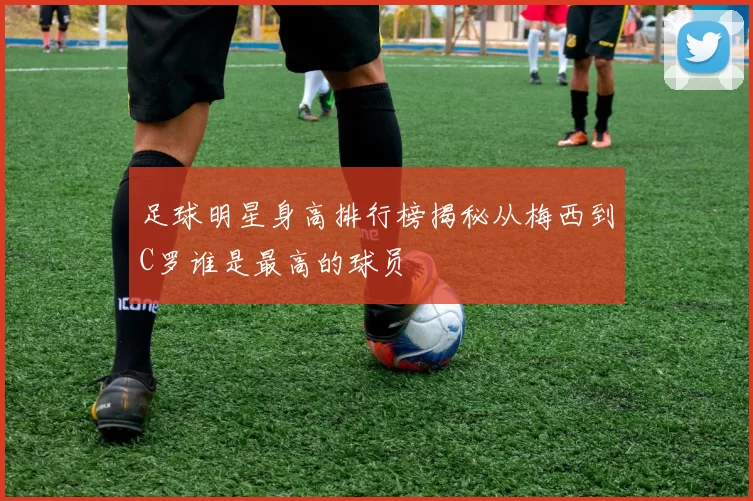足球明星身高排行榜揭秘从梅西到C罗谁是最高的球员