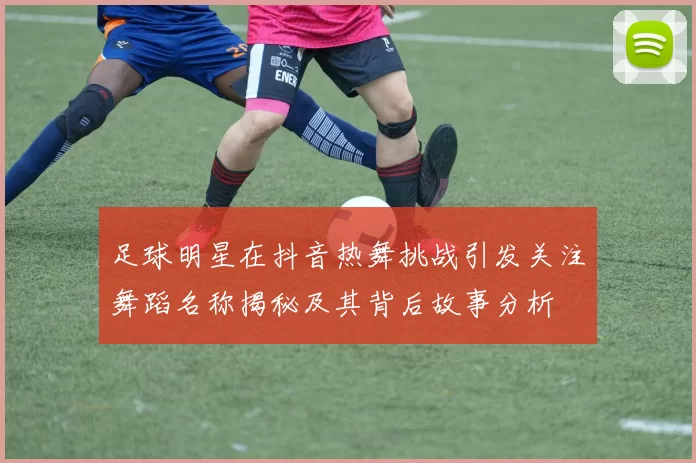 足球明星在抖音热舞挑战引发关注舞蹈名称揭秘及其背后故事分析