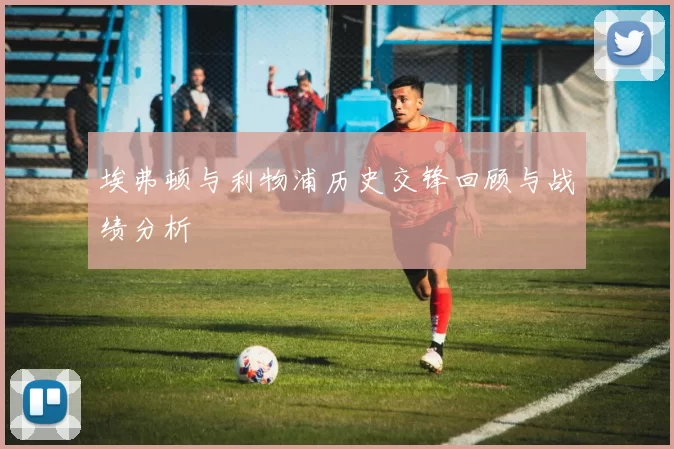埃弗顿与利物浦历史交锋回顾与战绩分析