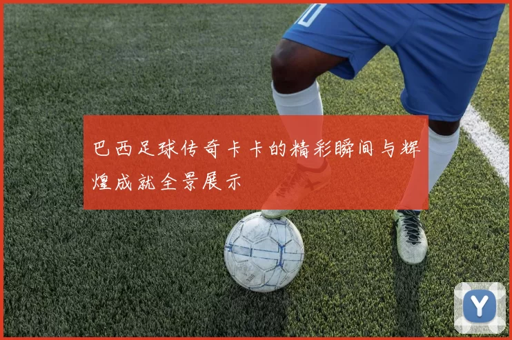 巴西足球传奇卡卡的精彩瞬间与辉煌成就全景展示