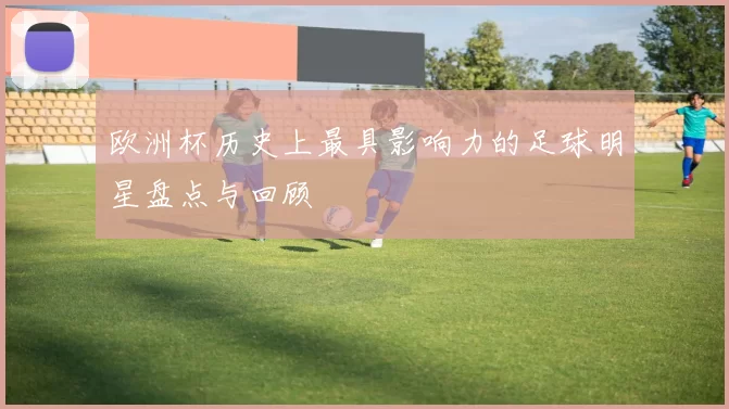 欧洲杯历史上最具影响力的足球明星盘点与回顾