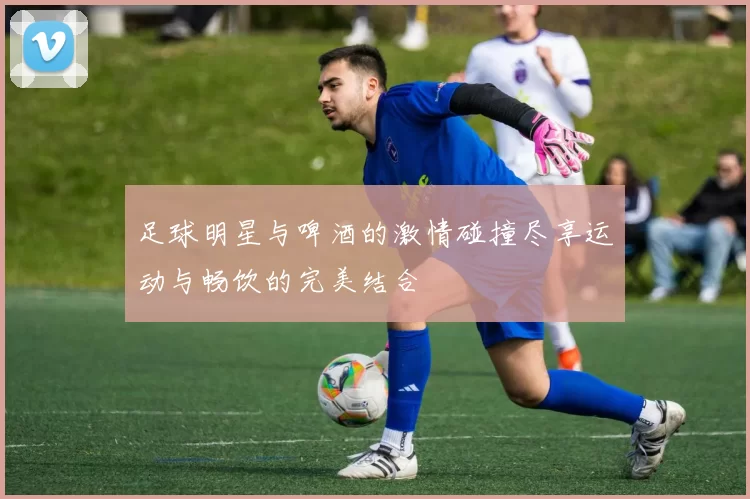 足球明星与啤酒的激情碰撞尽享运动与畅饮的完美结合