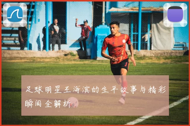 足球明星王海滨的生平故事与精彩瞬间全解析