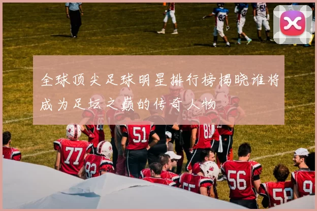 全球顶尖足球明星排行榜揭晓谁将成为足坛之巅的传奇人物