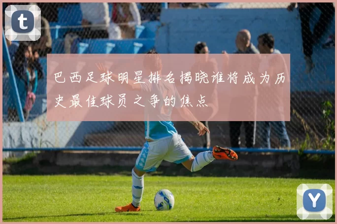 巴西足球明星排名揭晓谁将成为历史最佳球员之争的焦点