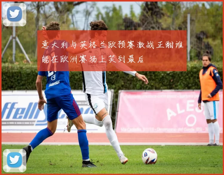 意大利与英格兰欧预赛激战正酣谁能在欧洲赛场上笑到最后