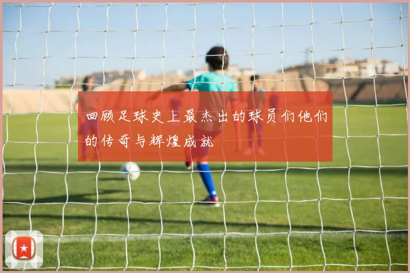 回顾足球史上最杰出的球员们他们的传奇与辉煌成就