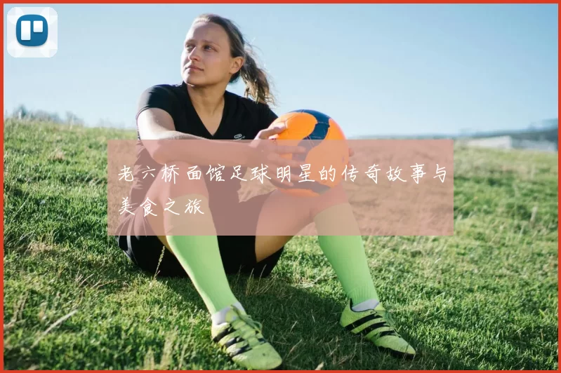 老六桥面馆足球明星的传奇故事与美食之旅