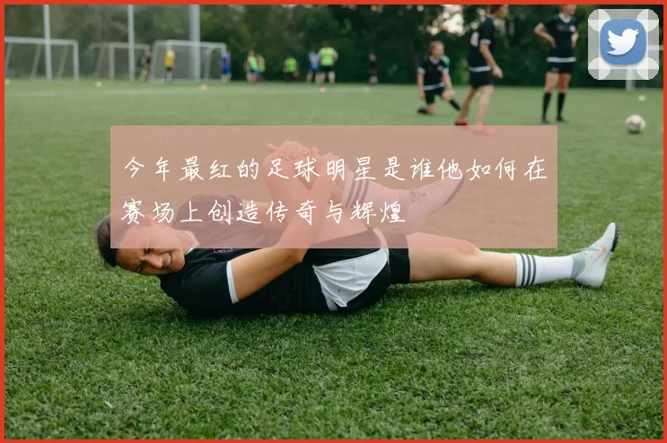 今年最红的足球明星是谁他如何在赛场上创造传奇与辉煌