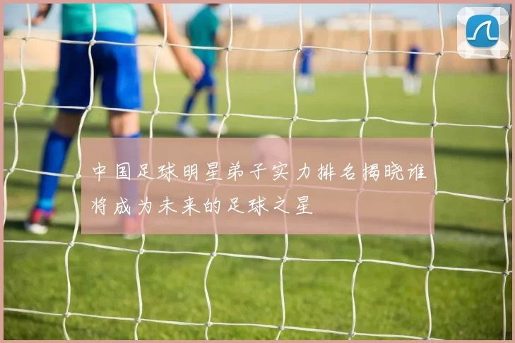 中国足球明星弟子实力排名揭晓谁将成为未来的足球之星