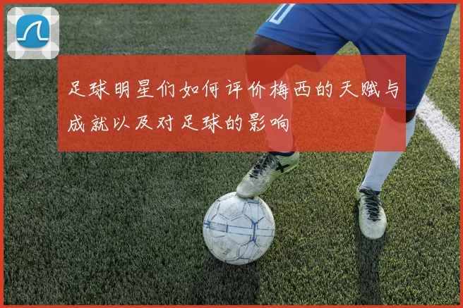 足球明星们如何评价梅西的天赋与成就以及对足球的影响