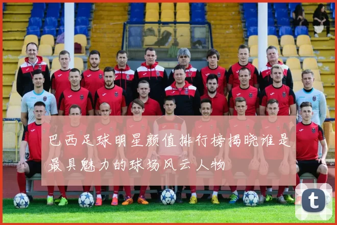 巴西足球明星颜值排行榜揭晓谁是最具魅力的球场风云人物