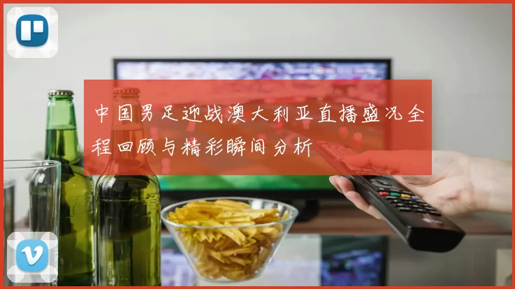 中国男足迎战澳大利亚直播盛况全程回顾与精彩瞬间分析