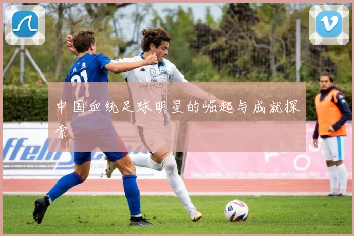 中国血统足球明星的崛起与成就探索