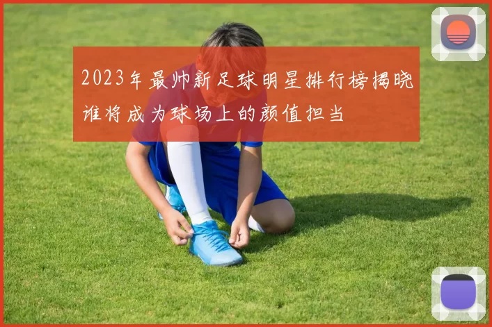 2023年最帅新足球明星排行榜揭晓谁将成为球场上的颜值担当