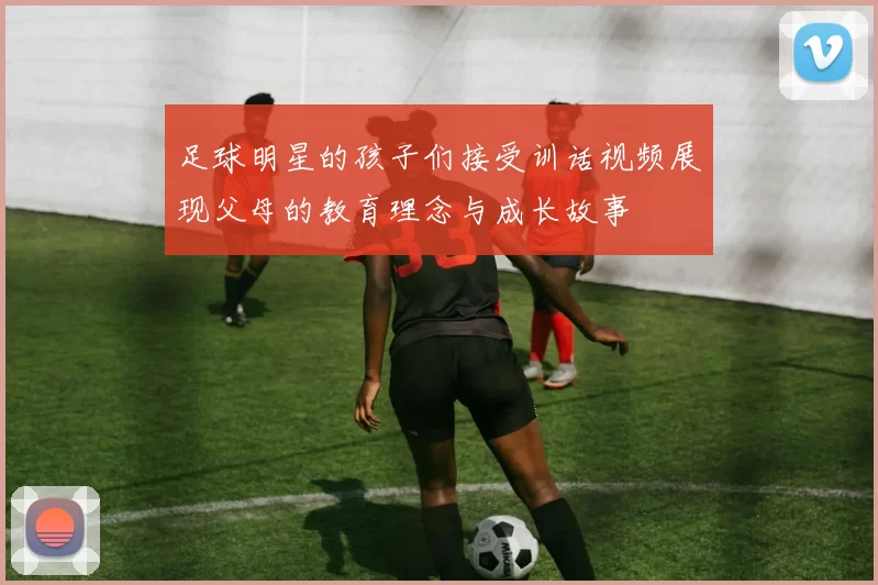 足球明星的孩子们接受训话视频展现父母的教育理念与成长故事