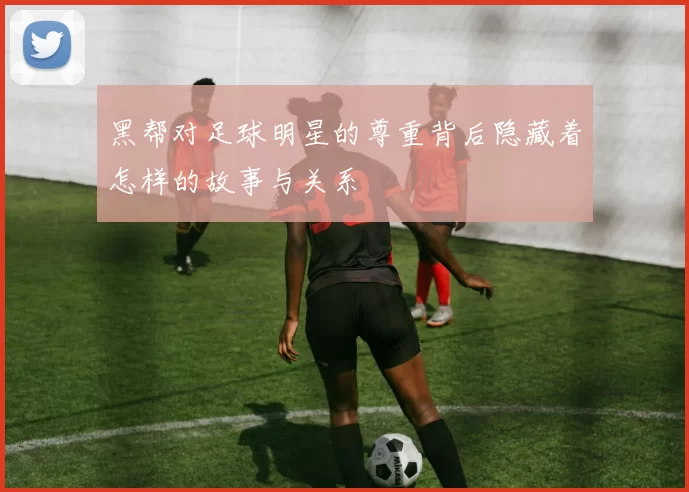 黑帮对足球明星的尊重背后隐藏着怎样的故事与关系